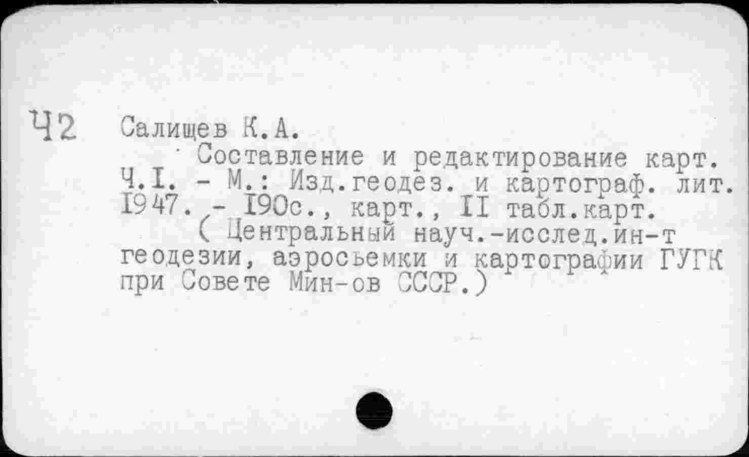 ﻿42
Салищев К.А.
Составление и редактирование карт. Ч.І. - М.: Изд.геодез. и картограф, лит. 1947. - 190с., карт., II табл.карт.
( Центральный науч.-исслед.ин-т геодезии, аэросъемки и картографии ГУГК при Совете Мин-ов СССР.)